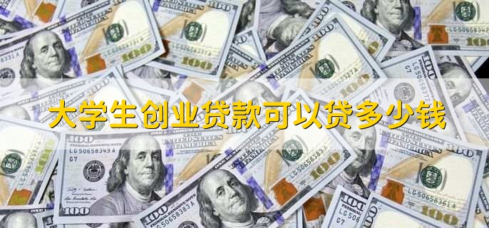 大学生创业贷款可以贷多少钱，大概能贷10万到50万